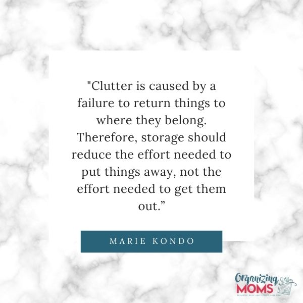 Quote from Marie Kondo - \"Clutter is caused by a failure to return things to where they belong. Therefore, storage should reduce the effort needed to put things away, not the effort needed to get them out.\" 