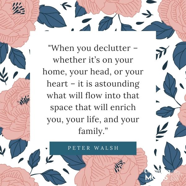 Quote from Peter Walsh on floral background - \"When you declutter - whether it\'s on your home, in your head, or your heart - it is astounding what will flow into that space that will enrich you, your life, and your family.\"